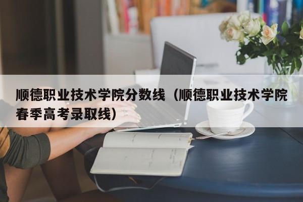 顺德职业技术学院分数线（顺德职业技术学院春季高考录取线）