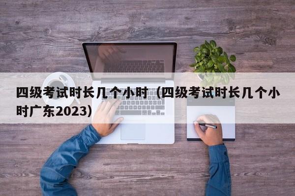 四级考试时长几个小时（四级考试时长几个小时广东2023）