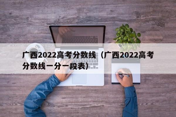 广西2022高考分数线（广西2022高考分数线一分一段表）