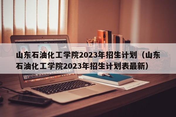 山东石油化工学院2023年招生计划（山东石油化工学院2023年招生计划表最新）