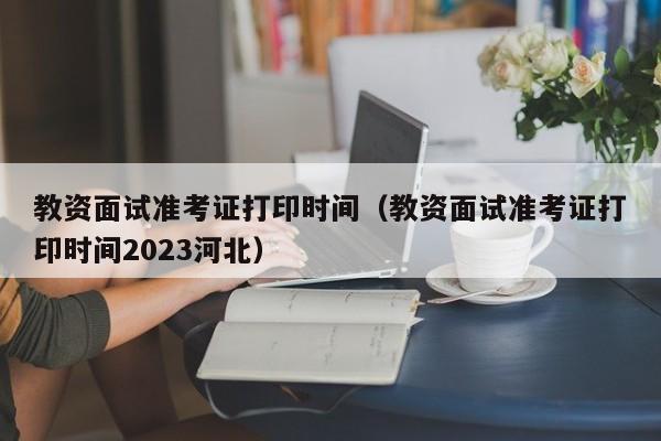 教资面试准考证打印时间（教资面试准考证打印时间2023河北）