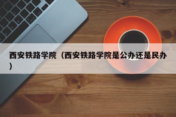 西安铁路学院（西安铁路学院是公办还是民办）