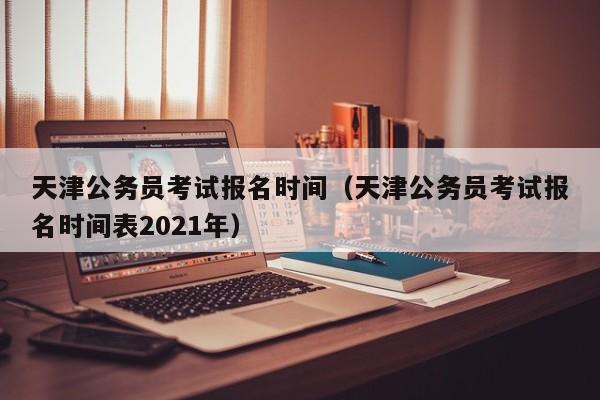 天津公务员考试报名时间（天津公务员考试报名时间表2021年）