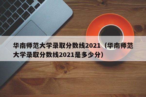 华南师范大学录取分数线2021（华南师范大学录取分数线2021是多少分）