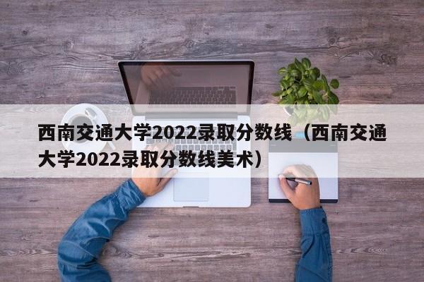 西南交通大学2022录取分数线（西南交通大学2022录取分数线美术）