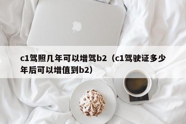 c1驾照几年可以增驾b2（c1驾驶证多少年后可以增值到b2）