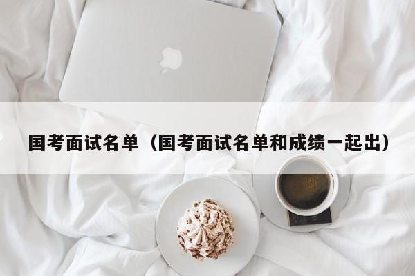 国考面试名单（国考面试名单和成绩一起出）