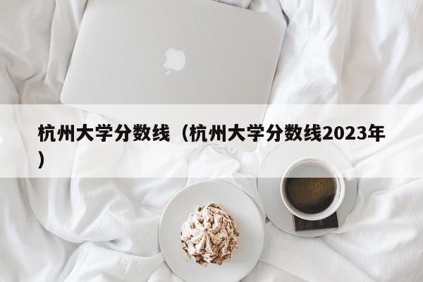 杭州大学分数线（杭州大学分数线2023年）