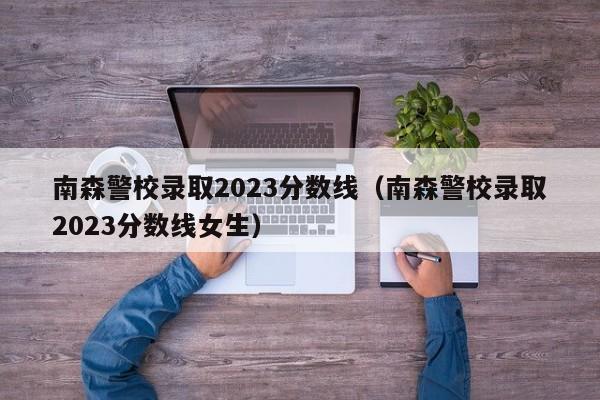 南森警校录取2023分数线（南森警校录取2023分数线女生）