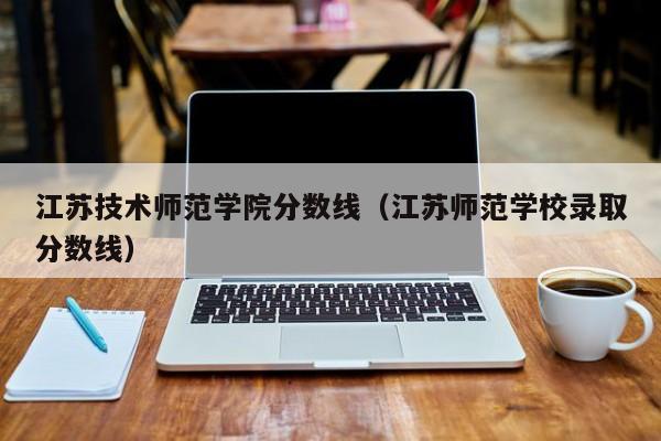 江苏技术师范学院分数线（江苏师范学校录取分数线）