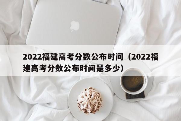 2022福建高考分数公布时间（2022福建高考分数公布时间是多少）