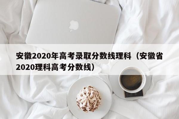 安徽2020年高考录取分数线理科（安徽省2020理科高考分数线）
