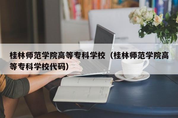 桂林师范学院高等专科学校（桂林师范学院高等专科学校代码）