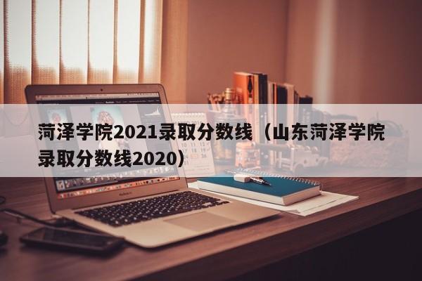 菏泽学院2021录取分数线（山东菏泽学院录取分数线2020）