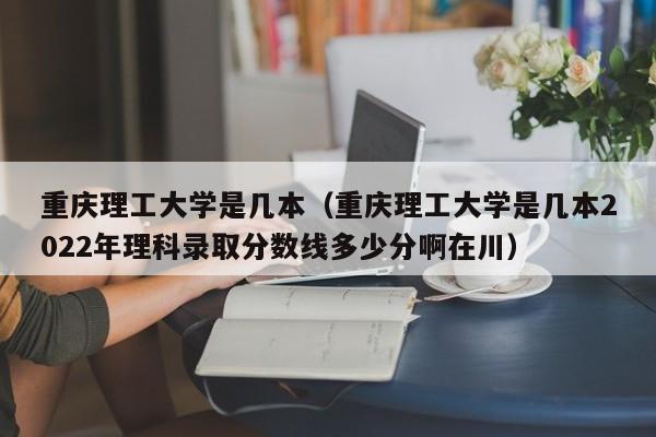 重庆理工大学是几本（重庆理工大学是几本2022年理科录取分数线多少分啊在川）