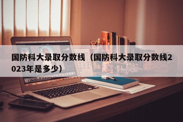 国防科大录取分数线（国防科大录取分数线2023年是多少）