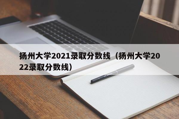 扬州大学2021录取分数线（扬州大学2022录取分数线）