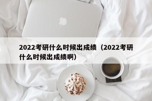 2022考研什么时候出成绩（2022考研什么时候出成绩啊）