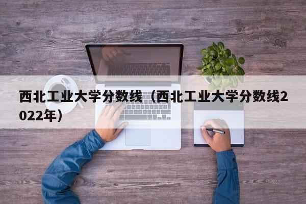 西北工业大学分数线（西北工业大学分数线2022年）