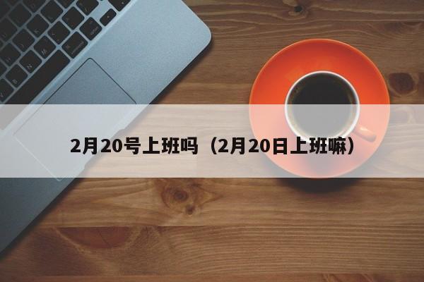 2月20号上班吗（2月20日上班嘛）