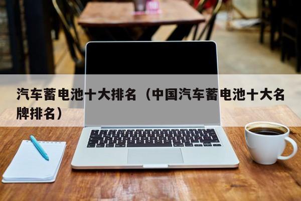 汽车蓄电池十大排名（中国汽车蓄电池十大名牌排名）