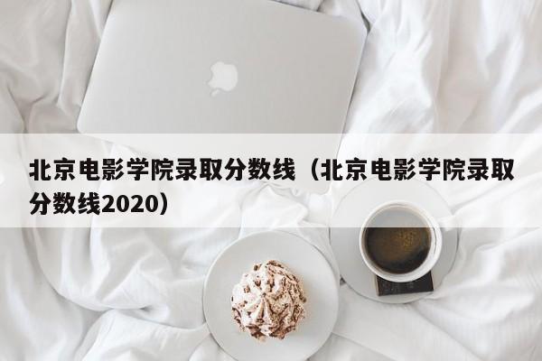 北京电影学院录取分数线（北京电影学院录取分数线2020）