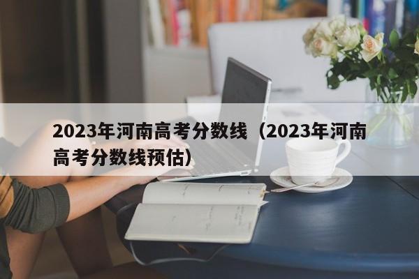 2023年河南高考分数线（2023年河南高考分数线预估）