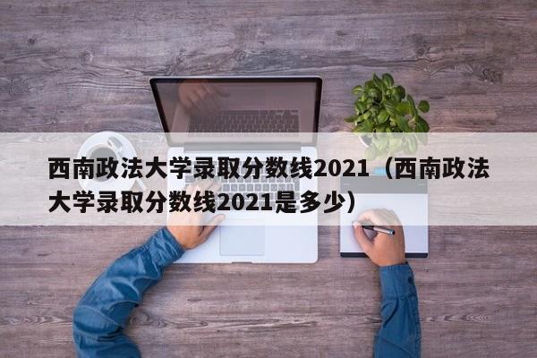 西南政法大学录取分数线2021（西南政法大学录取分数线2021是多少）