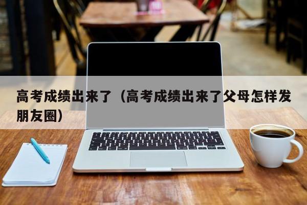 高考成绩出来了（高考成绩出来了父母怎样发朋友圈）