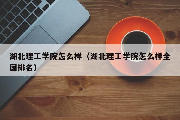 湖北理工学院怎么样（湖北理工学院怎么样全国排名）
