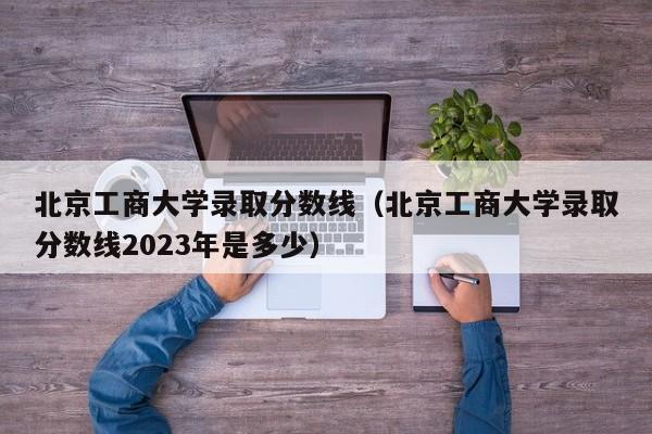 北京工商大学录取分数线（北京工商大学录取分数线2023年是多少）