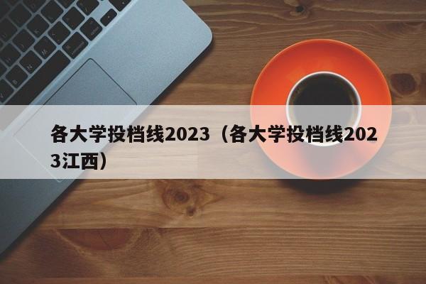 各大学投档线2023（各大学投档线2023江西）
