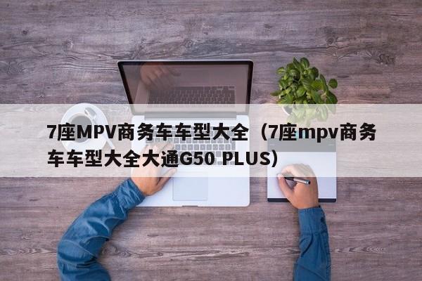 7座MPV商务车车型大全（7座mpv商务车车型大全大通G50 PLUS）