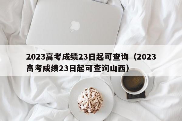 2023高考成绩23日起可查询（2023高考成绩23日起可查询山西）