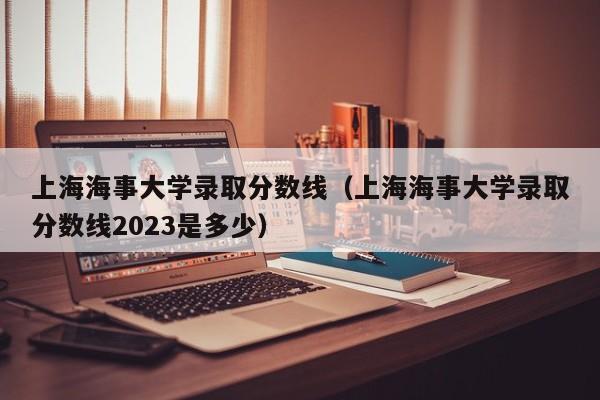 上海海事大学录取分数线（上海海事大学录取分数线2023是多少）