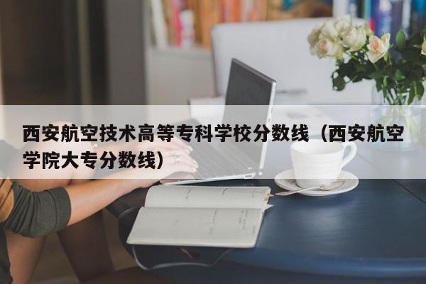 西安航空技术高等专科学校分数线（西安航空学院大专分数线）