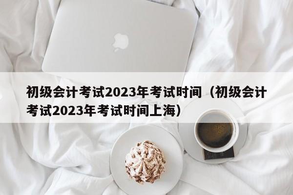 初级会计考试2023年考试时间（初级会计考试2023年考试时间上海）