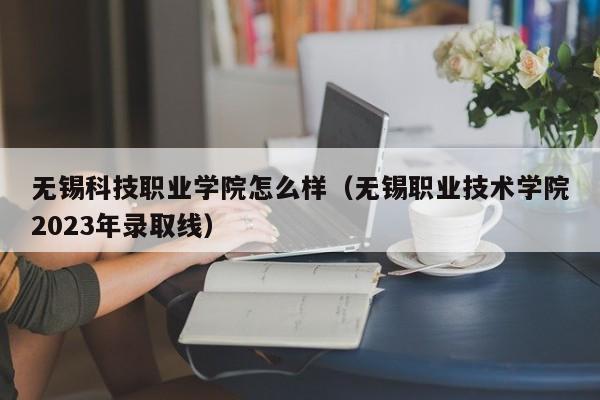 无锡科技职业学院怎么样（无锡职业技术学院2023年录取线）
