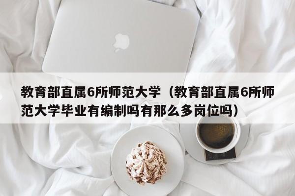 教育部直属6所师范大学（教育部直属6所师范大学毕业有编制吗有那么多岗位吗）