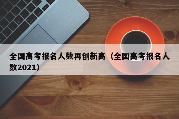全国高考报名人数再创新高（全国高考报名人数2021）