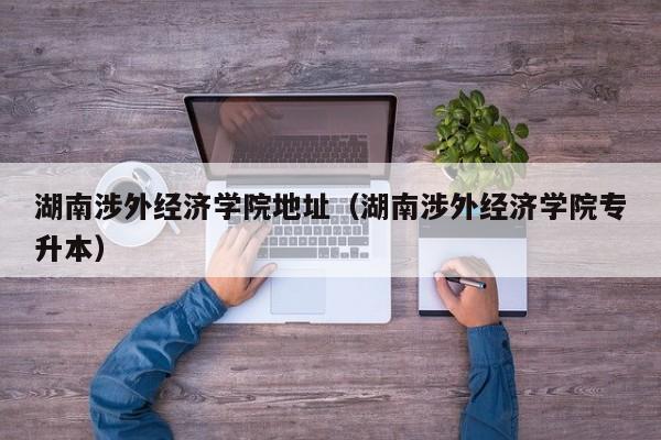 湖南涉外经济学院地址（湖南涉外经济学院专升本）