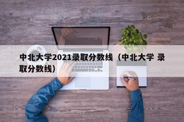 中北大学2021录取分数线（中北大学 录取分数线）