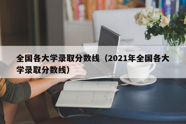 全国各大学录取分数线（2021年全国各大学录取分数线）