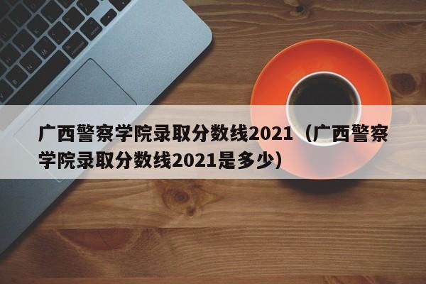广西警察学院录取分数线2021（广西警察学院录取分数线2021是多少）