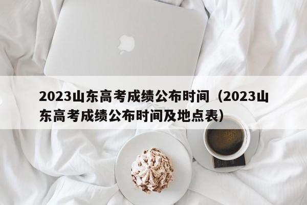 2023山东高考成绩公布时间（2023山东高考成绩公布时间及地点表）