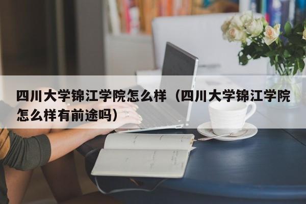 四川大学锦江学院怎么样（四川大学锦江学院怎么样有前途吗）