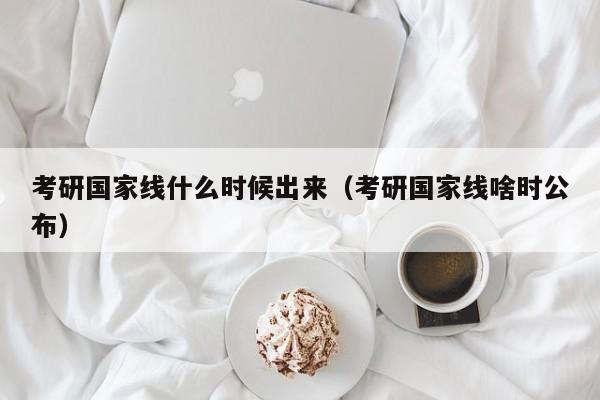 考研国家线什么时候出来（考研国家线啥时公布）