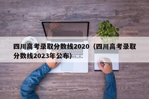 四川高考录取分数线2020（四川高考录取分数线2023年公布）