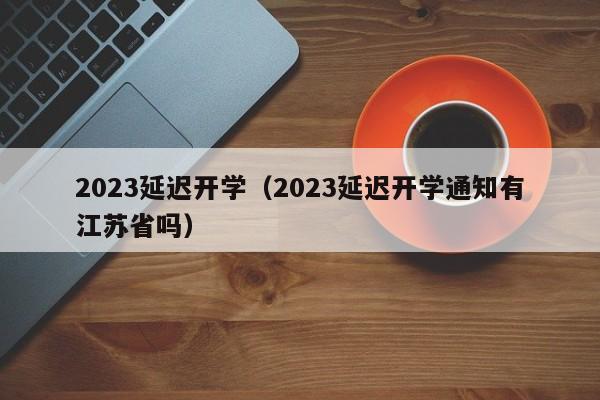 2023延迟开学（2023延迟开学通知有江苏省吗）
