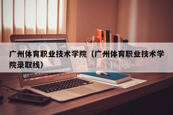 广州体育职业技术学院（广州体育职业技术学院录取线）